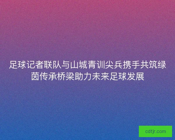 足球记者联队与山城青训尖兵携手共筑绿茵传承桥梁助力未来足球发展
