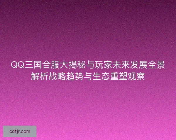 QQ三国合服大揭秘与玩家未来发展全景解析战略趋势与生态重塑观察