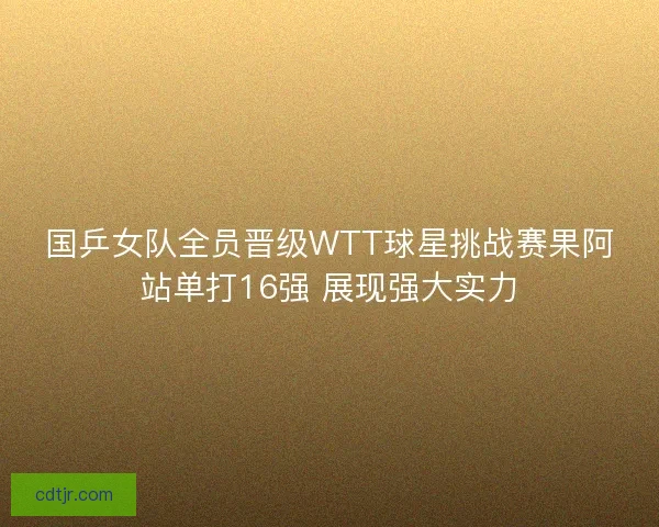 国乒女队全员晋级WTT球星挑战赛果阿站单打16强 展现强大实力
