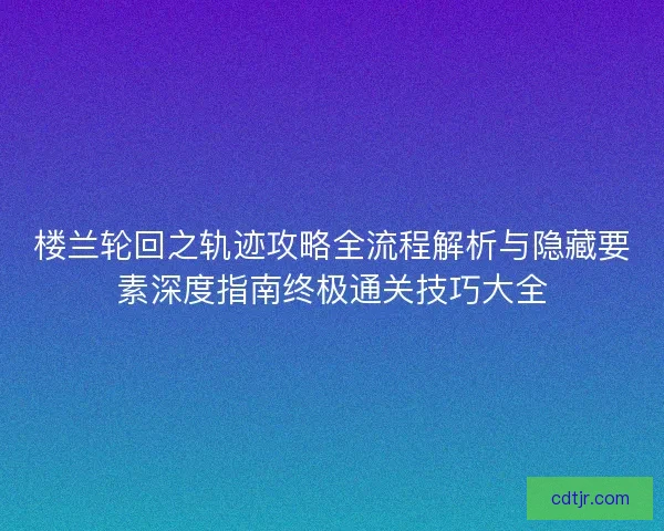楼兰轮回之轨迹攻略全流程解析与隐藏要素深度指南终极通关技巧大全