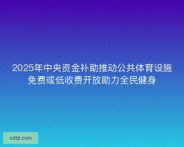 2025年中央资金补助推动公共体育设施免费或低收费开放助力全民健身