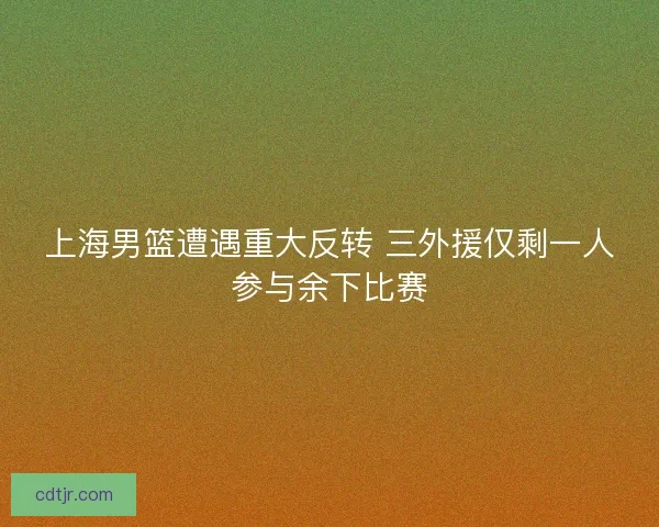 上海男篮遭遇重大反转 三外援仅剩一人参与余下比赛 上海男篮遭遇重大反转 三外援仅剩一人参与余下比赛