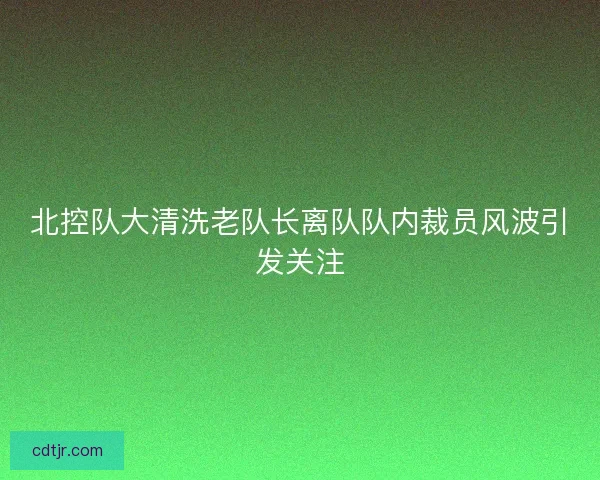 北控队大清洗老队长离队队内裁员风波引发关注