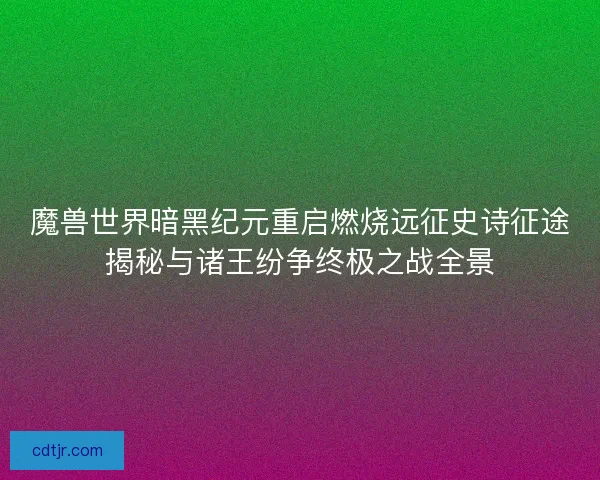 魔兽世界暗黑纪元重启燃烧远征史诗征途揭秘与诸王纷争终极之战全景
