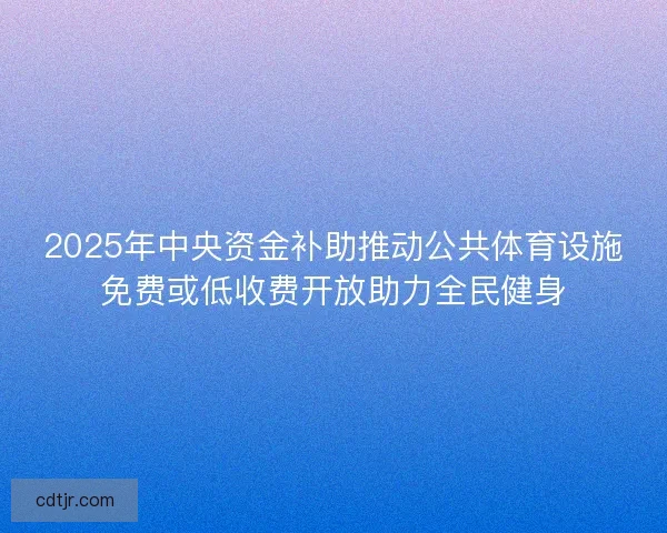 2025年中央资金补助推动公共体育设施免费或低收费开放助力全民健身