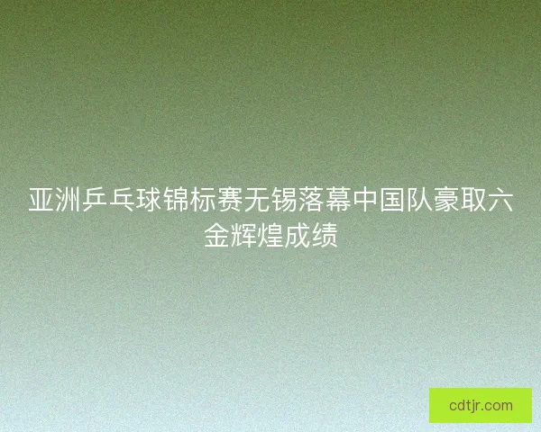 亚洲乒乓球锦标赛无锡落幕中国队豪取六金辉煌成绩
