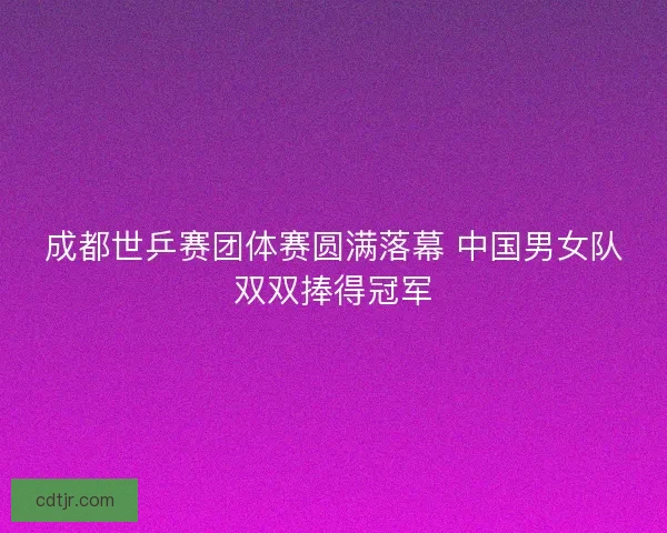 成都世乒赛团体赛圆满落幕 中国男女队双双捧得冠军