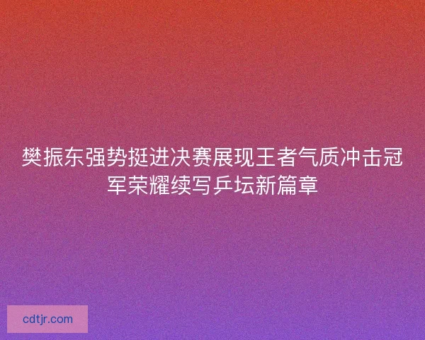 樊振东强势挺进决赛展现王者气质冲击冠军荣耀续写乒坛新篇章