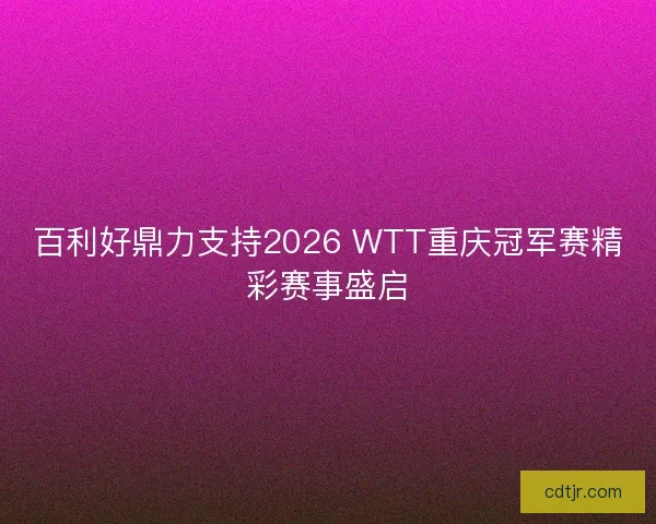 百利好鼎力支持2026 WTT重庆冠军赛精彩赛事盛启