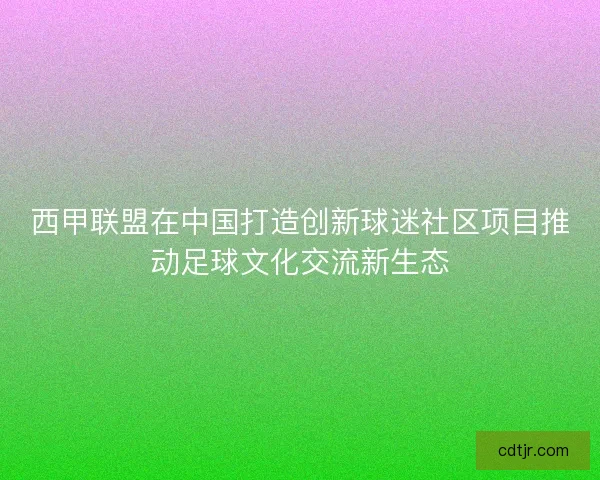 西甲联盟在中国打造创新球迷社区项目推动足球文化交流新生态