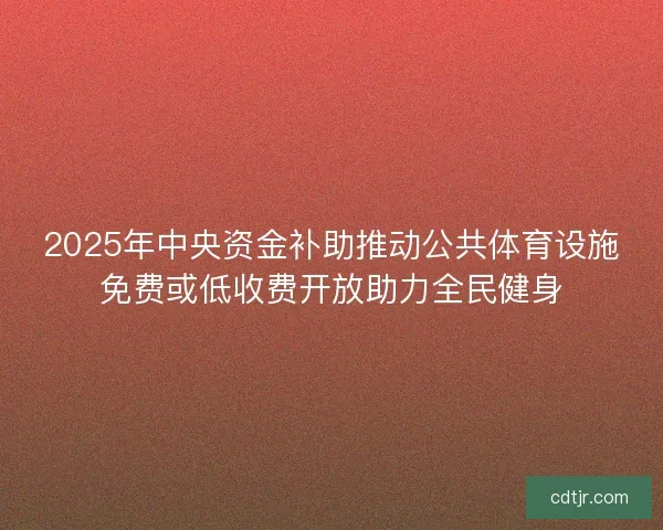 2025年中央资金补助推动公共体育设施免费或低收费开放助力全民健身
