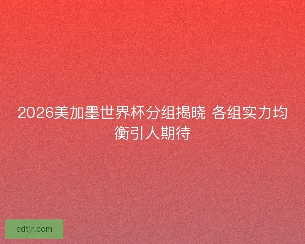 2026美加墨世界杯分组揭晓 各组实力均衡引人期待