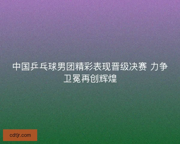 中国乒乓球男团精彩表现晋级决赛 力争卫冕再创辉煌