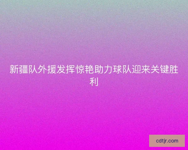 新疆队外援发挥惊艳助力球队迎来关键胜利 新疆队外援发挥惊艳助力球队迎来关键胜利