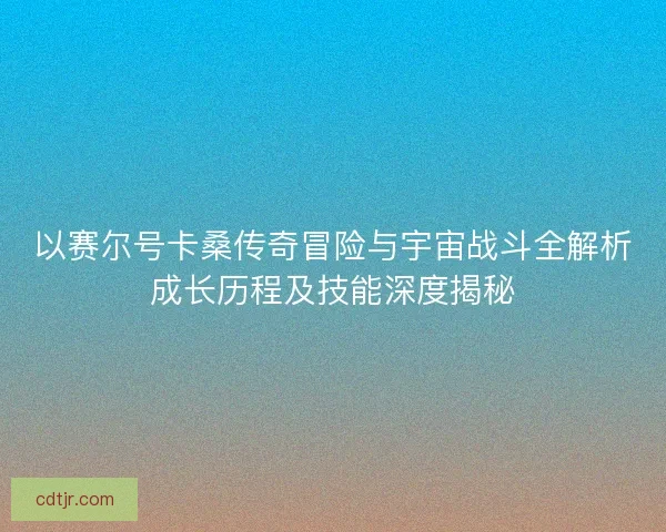 以赛尔号卡桑传奇冒险与宇宙战斗全解析成长历程及技能深度揭秘 以赛尔号卡桑传奇冒险与宇宙战斗全解析成长历程及技能深度揭秘