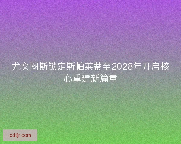 尤文图斯锁定斯帕莱蒂至2028年开启核心重建新篇章 尤文图斯锁定斯帕莱蒂至2028年开启核心重建新篇章
