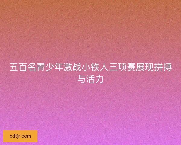 五百名青少年激战小铁人三项赛展现拼搏与活力